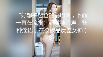 “好想被爸爸的鸡巴肏，下面一直在流水”超嗲呻吟声，各种淫语，在校极品反差女神 (8)