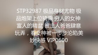 STP32987 极品身材尤物 极品炮架上位骑乘 穷人的女神 富人的精盆 被主人爸爸肆意玩弄，看女神被一步步沦陷美妙快感 VIP0600