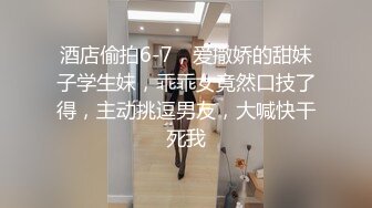 酒店偷拍6-7，爱撒娇的甜妹子学生妹，乖乖女竟然口技了得，主动挑逗男友，大喊快干死我