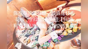 强推荐顶级女模，颜值身材天花板，99年微博网红【抖娘利世】私拍视图，真空透乳头激凸翘臀无毛美鲍诱惑十足