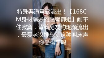 特殊渠道重磅流出！【168CM身材爆好的翘臀御姐】耐不住寂寞，背着男友约炮频流出，最爱老汉推车，这种叫床声 你受得了吗