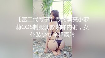 【富二代专享】专约漂亮小萝莉COS制服调教啪啪内射，女仆装少女全程露脸