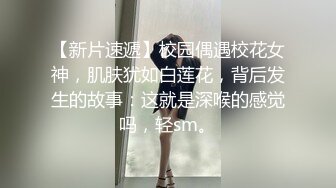 【新片速遞】校园偶遇校花女神，肌肤犹如白莲花，背后发生的故事：这就是深喉的感觉吗，轻sm。