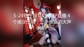 5-24歌厅探花KTV群P直播 4个美女出境，三个被操的大声呻吟