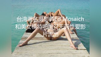 台湾著名摄影师Ed Mosaich和美女模特啪啪??无码性爱影片流出