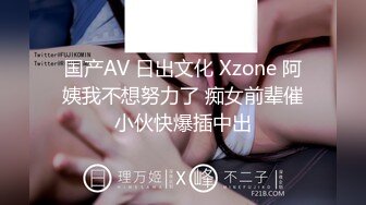 国产AV 日出文化 Xzone 阿姨我不想努力了 痴女前辈催小伙快爆插中出