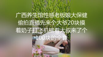 广西养生馆性感老板娘大保健偷拍直播先来个大爷20块摸着奶子打飞机接着大叔来了个100块的全套