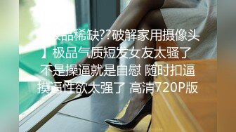 【极品稀缺??破解家用摄像头】极品气质短发女友太骚了 不是操逼就是自慰 随时扣逼摸逼性欲太强了 高清720P版