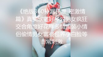 《绝版360补漏秘泄_密激情篇》真实欣赏好多对男女疯狂交合角度好花样多情趣装小情侣偸情男女富婆包养小白脸等非常刺激