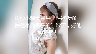 长沙小骚妻果果，性欲极强，操起来肉乎乎的呻吟声，好他妈带感！