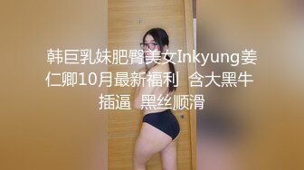 韩巨乳妹肥臀美女Inkyung姜仁卿10月最新福利  含大黑牛 插逼  黑丝顺滑