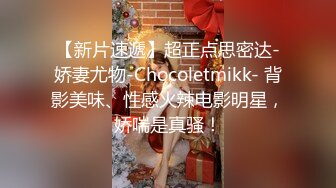 【新片速遞】超正点思密达-娇妻尤物-Chocoletmikk- 背影美味、性感火辣电影明星，娇喘是真骚！