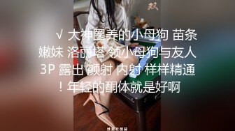 ❤️√ 大神圈养的小母狗 苗条嫩妹 洛丽塔 领小母狗与友人3P 露出 颜射 内射 样样精通！年轻的酮体就是好啊