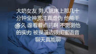 大奶女友 男人就床上那几十分钟全神贯注真虚伪 他能干多久 谁看着点日啊 不测测他的实力 被操逼边跟闺蜜语音聊天真能聊