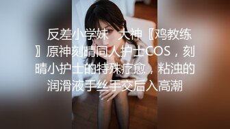 ✿反差小学妹✿大神〖鸡教练〗原神刻晴同人护士COS，刻晴小护士的特殊疗愈，粘浊的润滑液手丝手交后入高潮