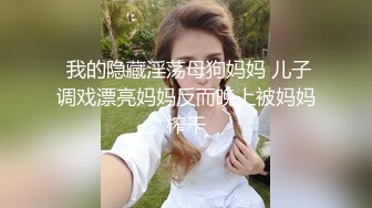  我的隐藏淫荡母狗妈妈 儿子调戏漂亮妈妈反而晚上被妈妈榨干