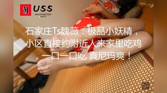 石家庄Ts魏薇：极品小妖精，小区直接约附近人来家里吃鸡，一口一口吃 真尼玛爽！