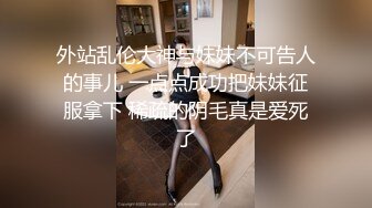 外站乱伦大神与妹妹不可告人的事儿 一点点成功把妹妹征服拿下 稀疏的阴毛真是爱死了