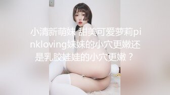  小清新萌妹 甜美可爱萝莉pinkloving妹妹的小穴更嫩还是乳胶娃娃的小穴更嫩？