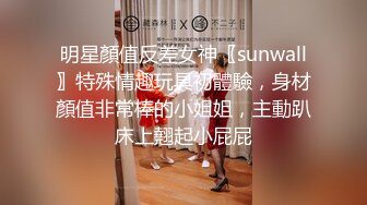 明星顏值反差女神〖sunwall〗特殊情趣玩具初體驗，身材顏值非常棒的小姐姐，主動趴床上翹起小屁屁