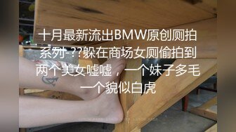 十月最新流出BMW原创厕拍系列-??躲在商场女厕偷拍到两个美女嘘嘘，一个妹子多毛一个貌似白虎