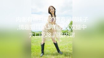 内谢有点丑萌的青春呆萌妹子,情趣猫耳朵,趴在男友双腿中大口吃J8,直接内谢