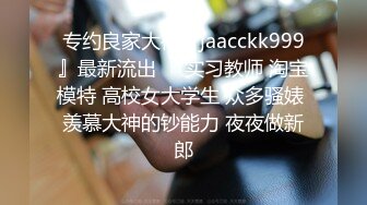 专约良家大神『jaacckk999』最新流出❤️实习教师 淘宝模特 高校女大学生 众多骚婊 羡慕大神的钞能力 夜夜做新郎