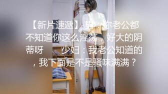 【新片速遞】 男：你老公都不知道你这么淫荡，好大的阴蒂呀 ❤️ 少妇：我老公知道的，我下面是不是骚味满满？