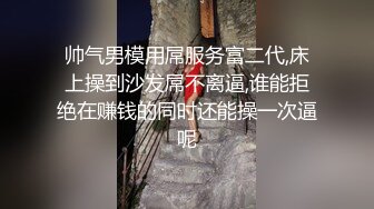 帅气男模用屌服务富二代,床上操到沙发屌不离逼,谁能拒绝在赚钱的同时还能操一次逼呢