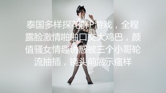 泰国多样探花群P游戏，全程露脸激情啪啪口交大鸡巴，颜值骚女情趣诱惑被三个小哥轮流抽插，镜头前展示瘙样