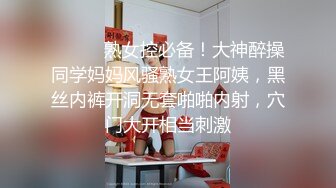 ⚫️⚫️熟女控必备！大神醉操同学妈妈风骚熟女王阿姨，黑丝内裤开洞无套啪啪内射，穴门大开相当刺激