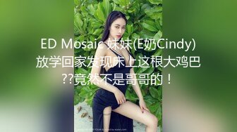 ED Mosaic 妹妹(E奶Cindy)放学回家发现床上这根大鸡巴??竟然不是哥哥的！