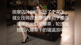 按摩店风俗小哥玩了个双飞，骚女技师跟女顾客揉奶子摸逼，强硬扒光口交爆草，轮流抽插后入爆草干的骚逼浪叫