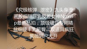 《究极核弹✅泄密》九头身漫画般细腿巨乳反差女神Npxvip最新私拍，顶级骚货专用精盆细腰丰乳肥臀，双道具疯狂紫薇阴户大开