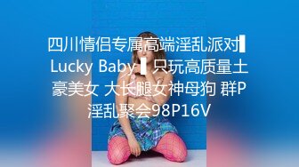 四川情侣专属高端淫乱派对▌Lucky Baby ▌只玩高质量土豪美女 大长腿女神母狗 群P淫乱聚会98P16V