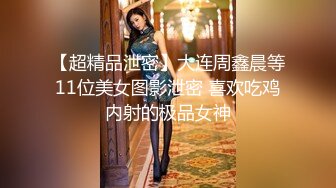 【超精品泄密】大连周鑫晨等11位美女图影泄密 喜欢吃鸡内射的极品女神