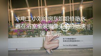 水电工小刘给房东姐姐修热水器在浴室偷装摄像头偷拍她洗澡上厕所