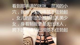 看到那丰满的咪咪、湿润的小穴，我胯下的肉棒禁不住勃起。女儿的朋友全都是巨乳美少女，身着制服更是无比迷人，胯下的肉棒早已按捺不住勃起！2