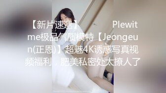 【新片速遞】  ⚫️⚫️Plewitme极品气质模特【Jeongeun(正恩)】超魅4K诱惑写真视频福利，肥美私密处太撩人了