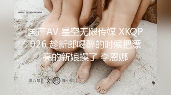 国产AV 星空无限传媒 XKQP026 趁新郎喝醉的时候把漂亮的新娘操了 李恩娜