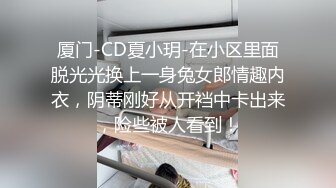 厦门-CD夏小玥-在小区里面脱光光换上一身兔女郎情趣内衣，阴蒂刚好从开裆中卡出来，险些被人看到！