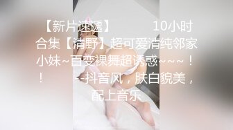 【新片速遞】   ✨✨✨10小时合集【清野】超可爱清纯邻家小妹~百变裸舞超诱惑~~~！！✨✨✨--抖音风，肤白貌美，配上音乐