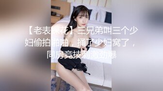 【老表探花】三兄弟叫三个少妇偷拍啪啪，捅了少妇窝了，同房竞技刺激劲爆