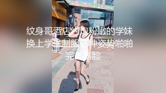 纹身哥酒店约炮粉嫩的学妹✿换上学生制服各种姿势啪啪✿完美露脸