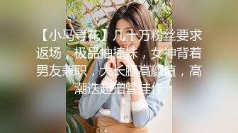 【小马寻花】几十万粉丝要求返场，极品抽搐妹，女神背着男友兼职，大长腿高颜值，高潮迭起撸管佳作