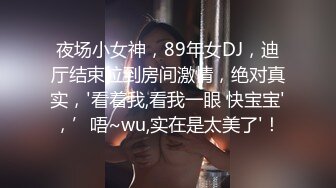 夜场小女神，89年女DJ，迪厅结束拉到房间激情，绝对真实，'看着我,看我一眼 快宝宝'，’唔~wu,实在是太美了'！