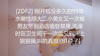 [2DF2] 刚开苞没多久的99年水嫩性感大二小美女又一次被男友带到酒店偷尝禁果,洗澡时在卫生间干一次后又到床上狠狠操,叫的真浪![BT种子]