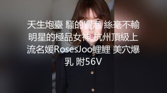 天生炮臺 騷的冒泡 絲毫不輸明星的極品女神 杭州頂級上流名媛RosesJoo鯉鯉 美穴爆乳 附56V