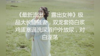 《最新流出❤️露出女神》极品大长腿骚妻，双龙套捣白浆鸡蛋塞逼洗尿浴户外放尿，对白淫荡