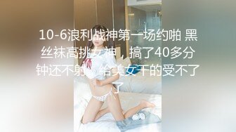 10-6浪利战神第一场约啪 黑丝袜高挑女神，搞了40多分钟还不射，给美女干的受不了了